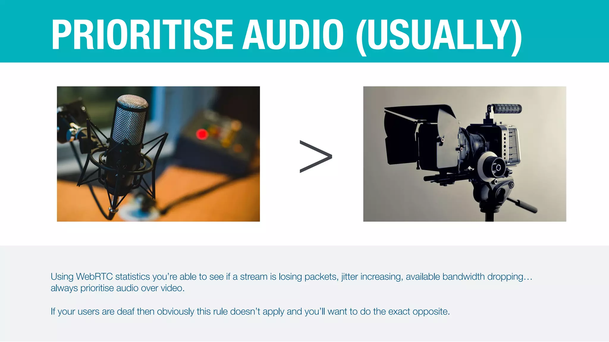 PRIORITISE AUDIO (USUALLY)
>
Using WebRTC statistics you’re able to see if a stream is losing packets, jitter increasing, available bandwidth dropping…
always prioritise audio over video.


If your users are deaf then obviously this rule doesn’t apply and you’ll want to do the exact opposite.
 