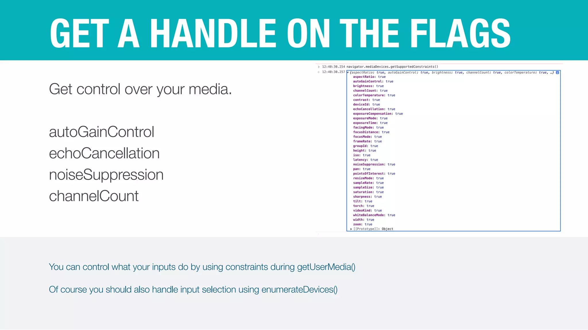 You can control what your inputs do by using constraints during getUserMedia()


Of course you should also handle input selection using enumerateDevices()
GET A HANDLE ON THE FLAGS
Get control over your media.


autoGainControl


echoCancellation


noiseSuppression


channelCount
 