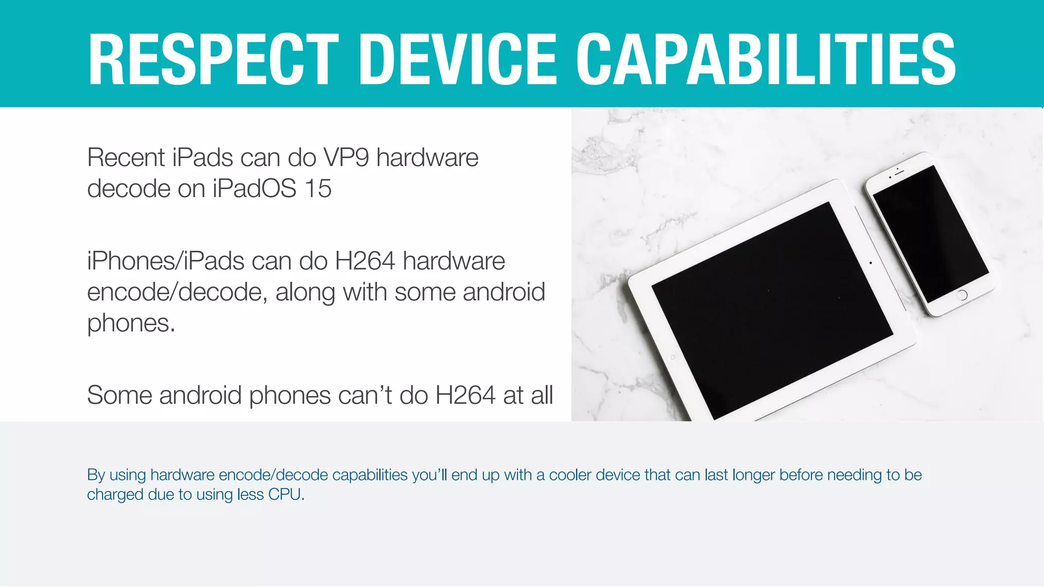 By using hardware encode/decode capabilities you’ll end up with a cooler device that can last longer before needing to be
charged due to using less CPU.
RESPECT DEVICE CAPABILITIES
Recent iPads can do VP9 hardware
decode on iPadOS 15


iPhones/iPads can do H264 hardware
encode/decode, along with some android
phones.


Some android phones can’t do H264 at all
 