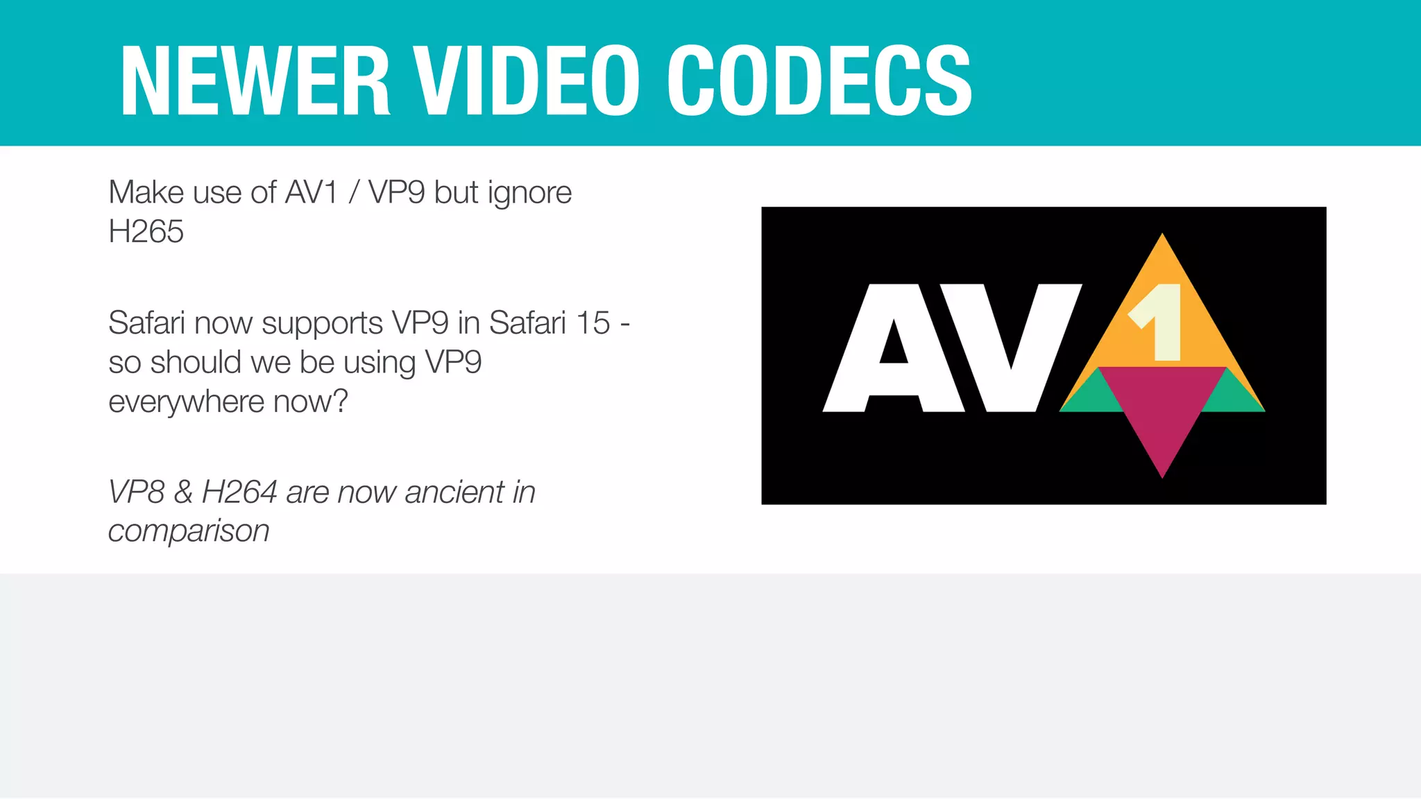 NEWER VIDEO CODECS
Make use of AV1 / VP9 but ignore
H265


Safari now supports VP9 in Safari 15 -
so should we be using VP9
everywhere now?


VP8 & H264 are now ancient in
comparison
 