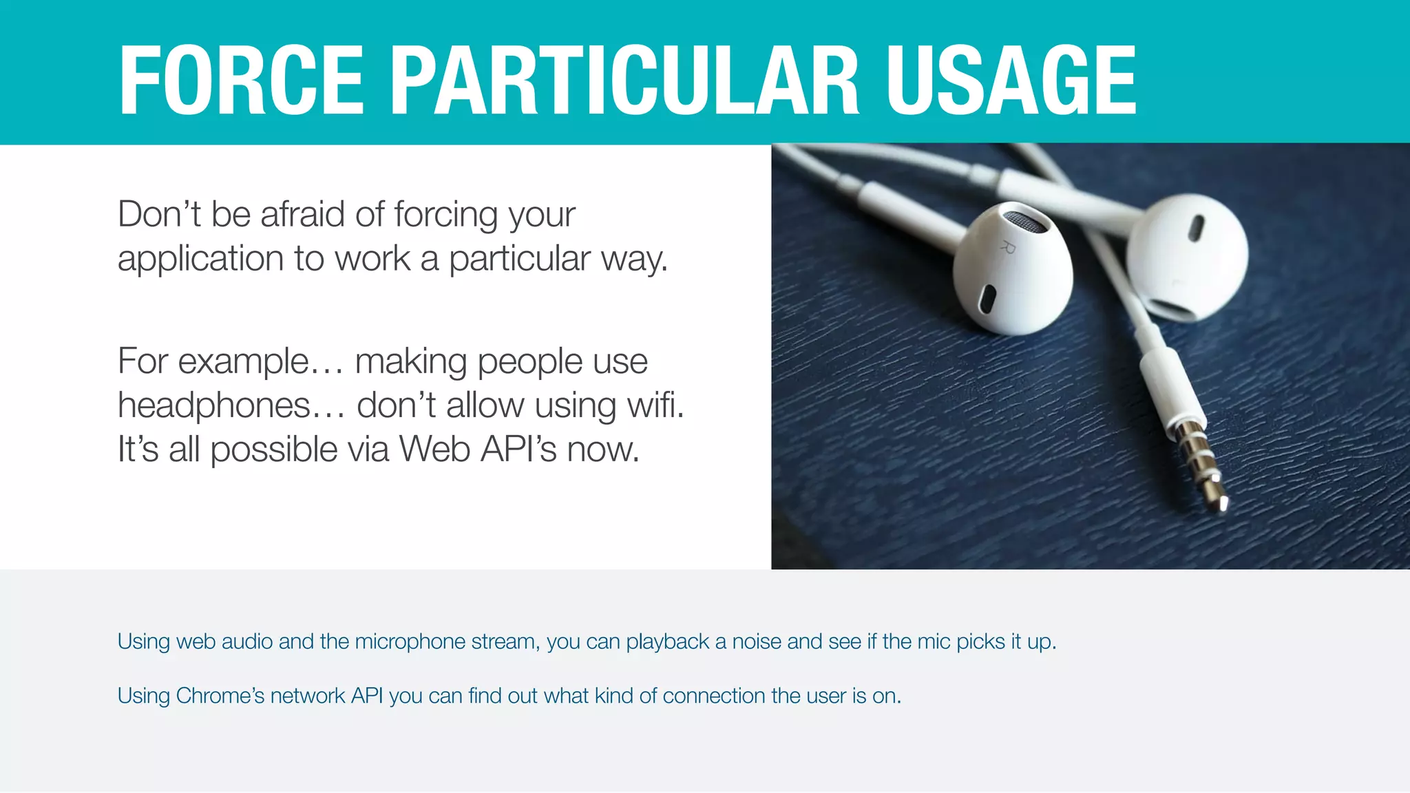 Using web audio and the microphone stream, you can playback a noise and see if the mic picks it up.


Using Chrome’s network API you can find out what kind of connection the user is on.
FORCE PARTICULAR USAGE
Don’t be afraid of forcing your
application to work a particular way.


For example… making people use
headphones… don’t allow using wifi.
It’s all possible via Web API’s now.
 
