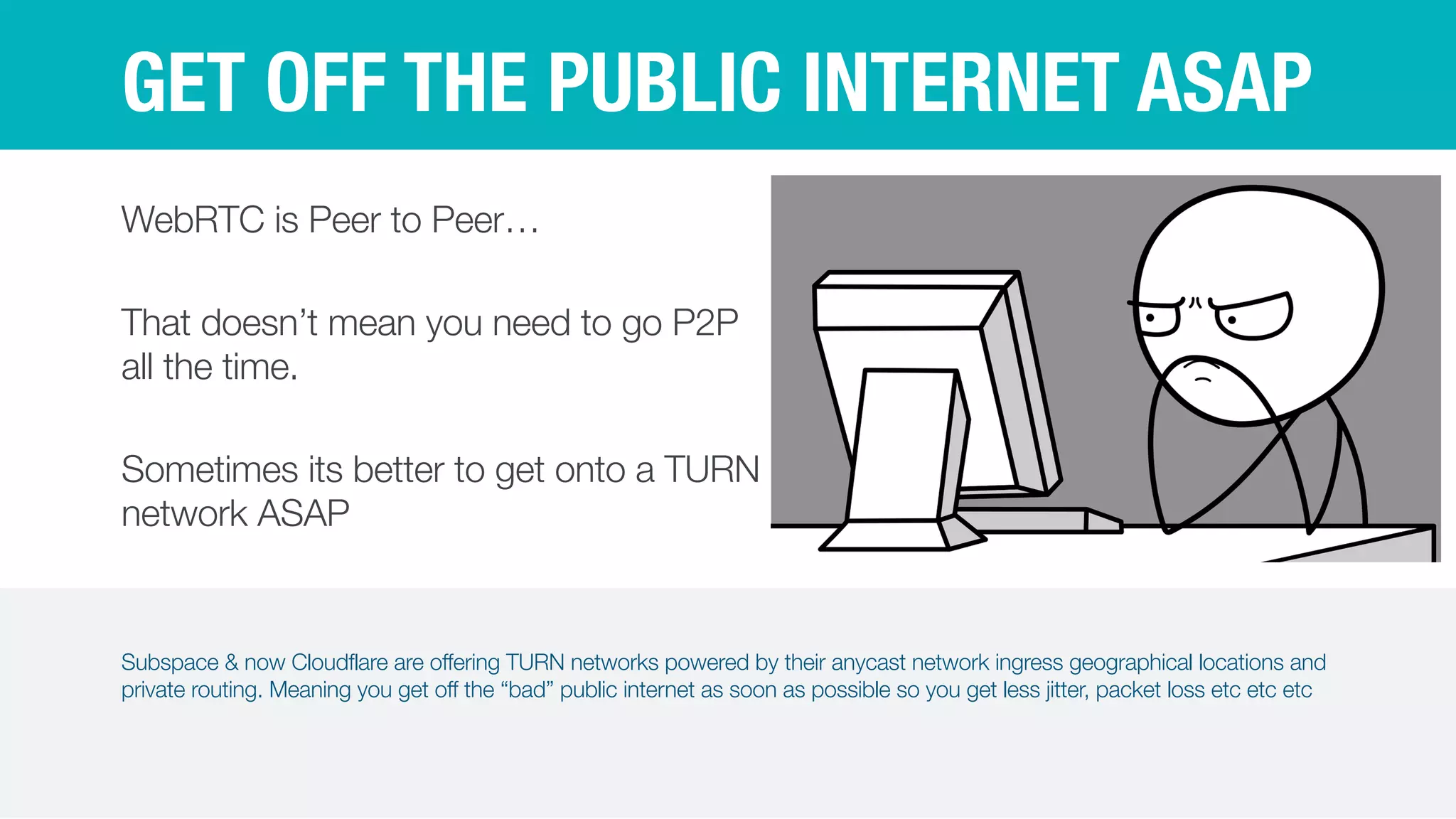 Subspace & now Cloudflare are offering TURN networks powered by their anycast network ingress geographical locations and
private routing. Meaning you get off the “bad” public internet as soon as possible so you get less jitter, packet loss etc etc etc
GET OFF THE PUBLIC INTERNET ASAP
WebRTC is Peer to Peer…


That doesn’t mean you need to go P2P
all the time.


Sometimes its better to get onto a TURN
network ASAP
 