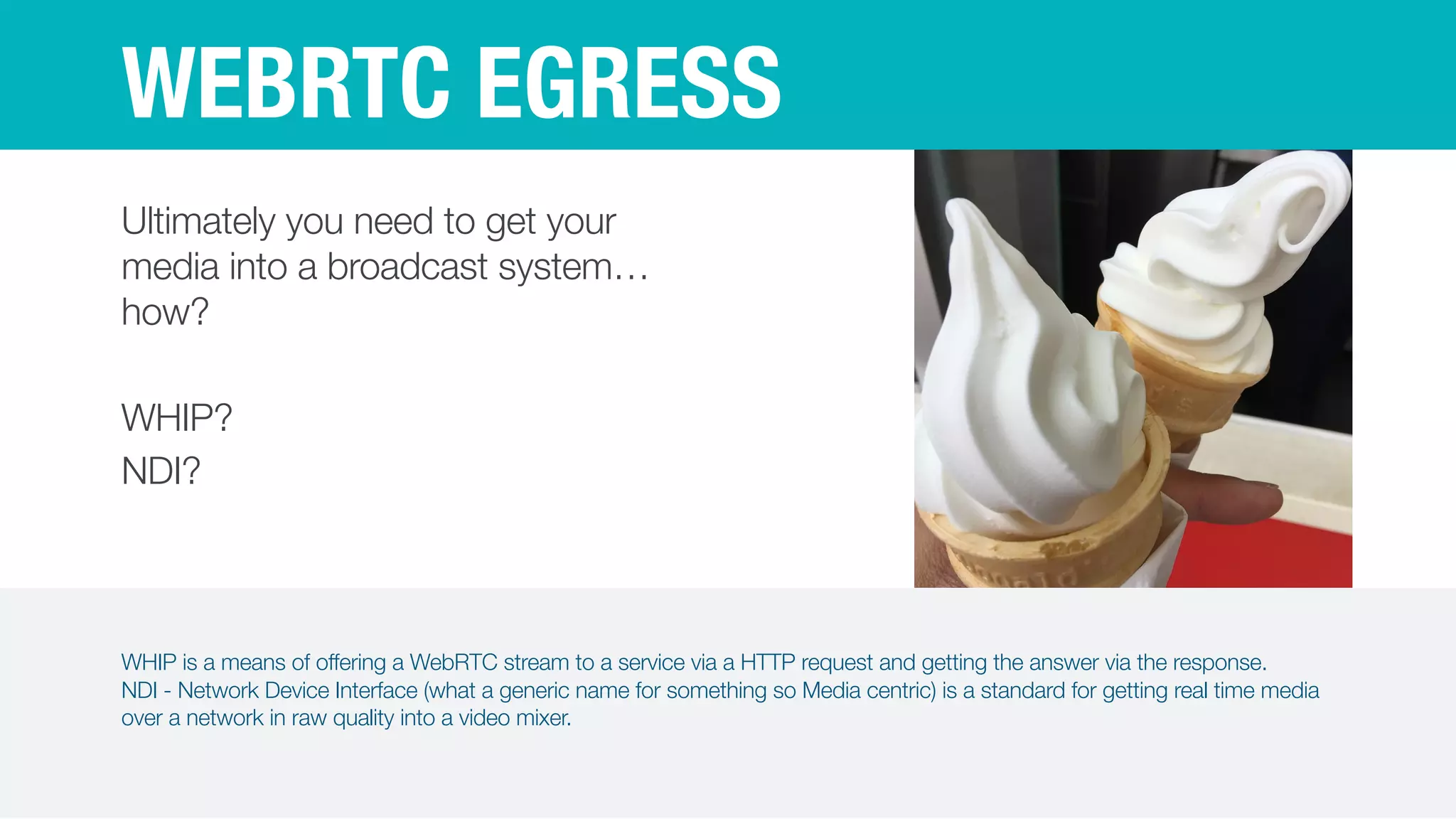 WHIP is a means of offering a WebRTC stream to a service via a HTTP request and getting the answer via the response.


NDI - Network Device Interface (what a generic name for something so Media centric) is a standard for getting real time media
over a network in raw quality into a video mixer.
WEBRTC EGRESS
Ultimately you need to get your
media into a broadcast system…
how?


WHIP?


NDI?
 