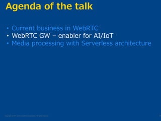 Copyright © NTT Communications Corporation. All rights reserved.
Agenda of the talk
13
• Current business in WebRTC
• WebRTC GW – enabler for AI/IoT
• Media processing with Serverless architecture
 