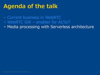 Copyright © NTT Communications Corporation. All rights reserved.
Agenda of the talk
20
• Current business in WebRTC
• WebRTC GW – enabler for AI/IoT
• Media processing with Serverless architecture
 