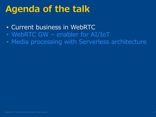 Copyright © NTT Communications Corporation. All rights reserved.
Agenda of the talk
6
• Current business in WebRTC
• WebRTC GW – enabler for AI/IoT
• Media processing with Serverless architecture
 