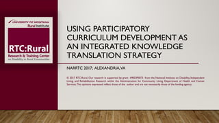 USING PARTICIPATORY
CURRICULUM DEVELOPMENT AS
AN INTEGRATED KNOWLEDGE
TRANSLATION STRATEGY
NARRTC 2017; ALEXANDRIA,VA
© 2017 RTC:Rural. Our research is supported by grant #90DP0073 from the National Institute on Disability, Independent
Living, and Rehabilitation Research within the Administration for Community Living, Department of Health and Human
Services.The opinions expressed reflect those of the author and are not necessarily those of the funding agency.
 
