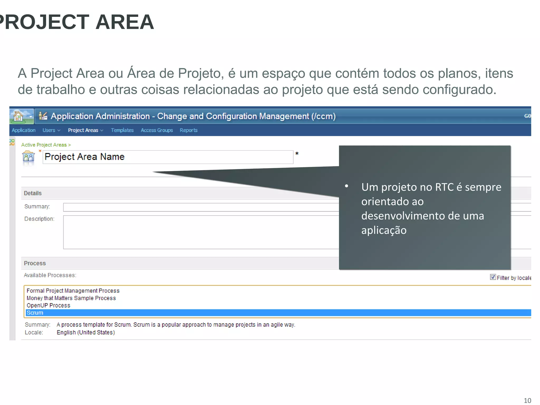 10
PROJECT AREA
A Project Area ou Área de Projeto, é um espaço que contém todos os planos, itens
de trabalho e outras coisas relacionadas ao projeto que está sendo configurado.
• Um projeto no RTC é sempre
orientado ao
desenvolvimento de uma
aplicação
• Um projeto no RTC é sempre
orientado ao
desenvolvimento de uma
aplicação
 
