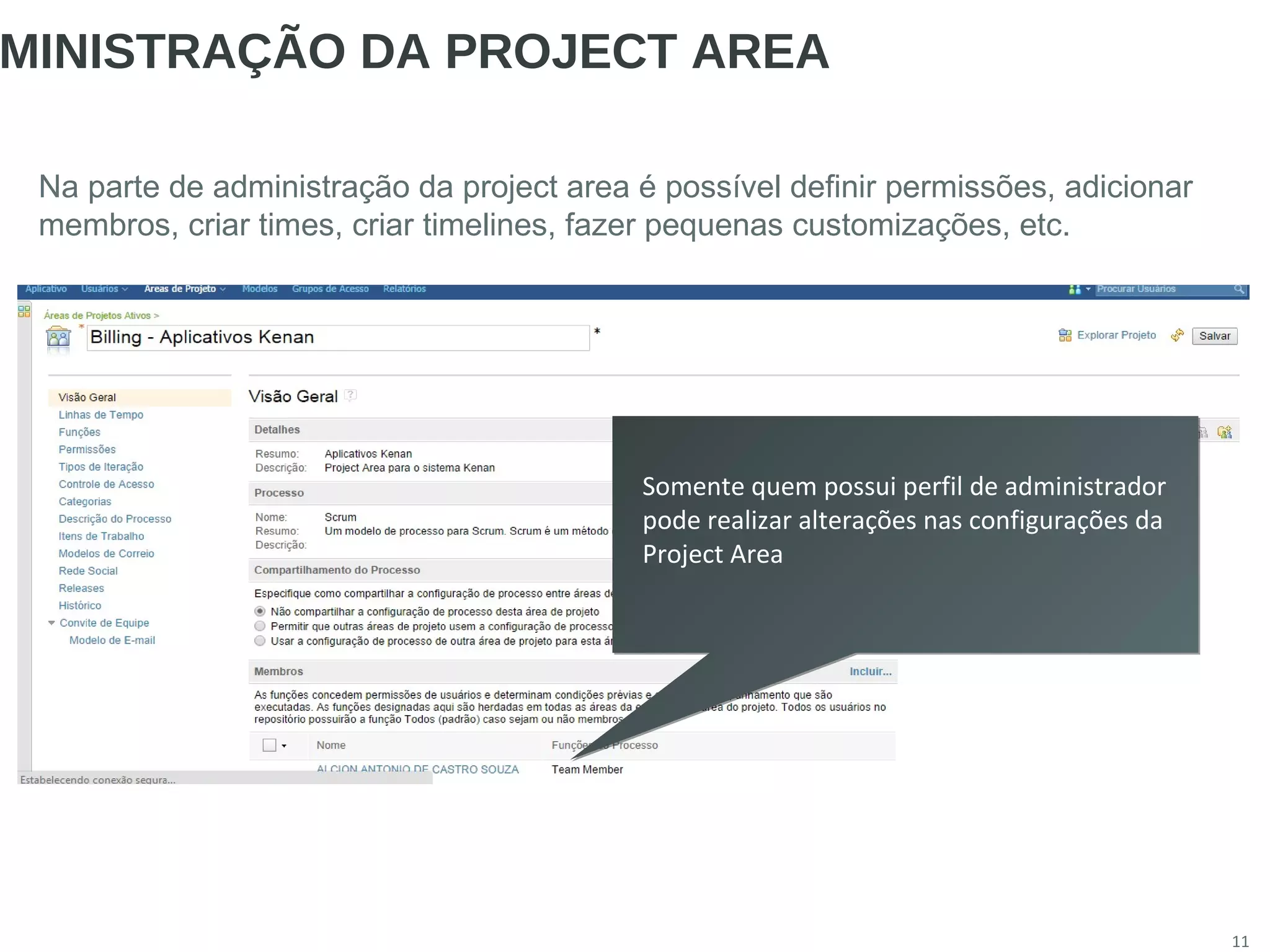 11
MINISTRAÇÃO DA PROJECT AREA
Na parte de administração da project area é possível definir permissões, adicionar
membros, criar times, criar timelines, fazer pequenas customizações, etc.
Somente quem possui perfil de administrador
pode realizar alterações nas configurações da
Project Area
Somente quem possui perfil de administrador
pode realizar alterações nas configurações da
Project Area
 