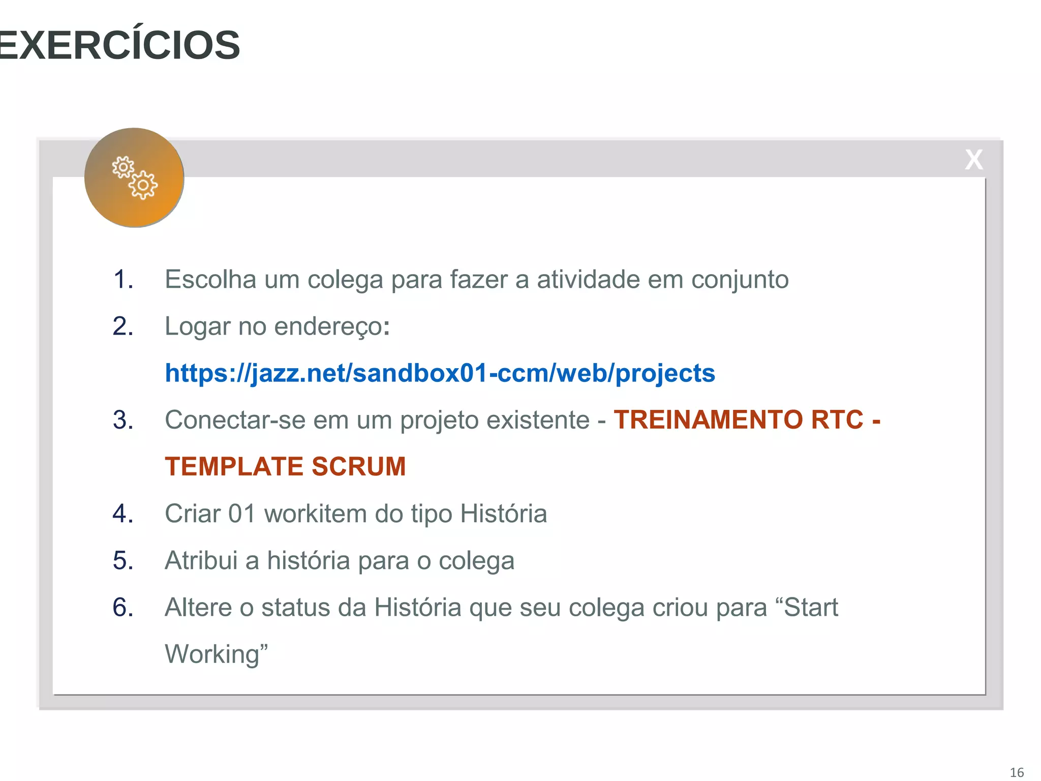 X
16
EXERCÍCIOS
1. Escolha um colega para fazer a atividade em conjunto
2. Logar no endereço:
https://jazz.net/sandbox01-ccm/web/projects
3. Conectar-se em um projeto existente - TREINAMENTO RTC -
TEMPLATE SCRUM
4. Criar 01 workitem do tipo História
5. Atribui a história para o colega
6. Altere o status da História que seu colega criou para “Start
Working”
 