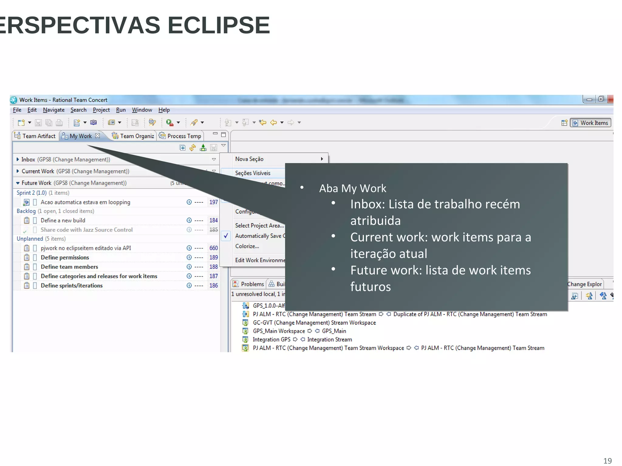 19
ERSPECTIVAS ECLIPSE
• Aba My Work
• Inbox: Lista de trabalho recém
atribuida
• Current work: work items para a
iteração atual
• Future work: lista de work items
futuros
• Aba My Work
• Inbox: Lista de trabalho recém
atribuida
• Current work: work items para a
iteração atual
• Future work: lista de work items
futuros
 