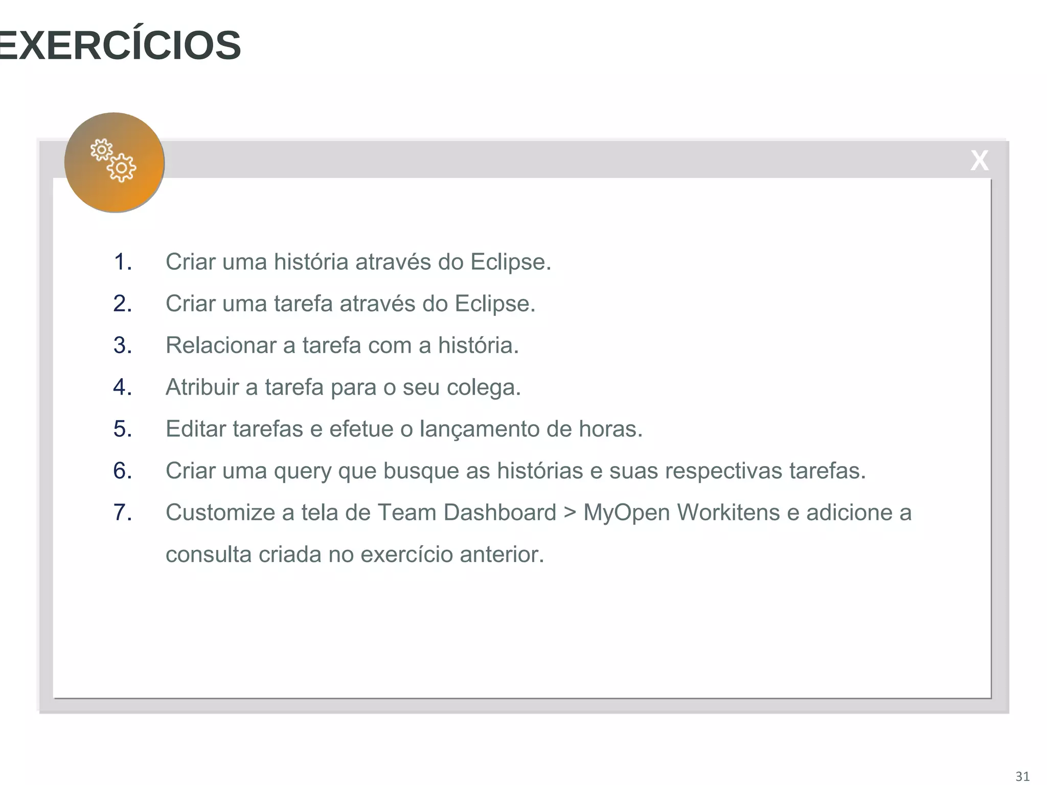 X
31
EXERCÍCIOS
1. Criar uma história através do Eclipse.
2. Criar uma tarefa através do Eclipse.
3. Relacionar a tarefa com a história.
4. Atribuir a tarefa para o seu colega.
5. Editar tarefas e efetue o lançamento de horas.
6. Criar uma query que busque as histórias e suas respectivas tarefas.
7. Customize a tela de Team Dashboard > MyOpen Workitens e adicione a
consulta criada no exercício anterior.
 