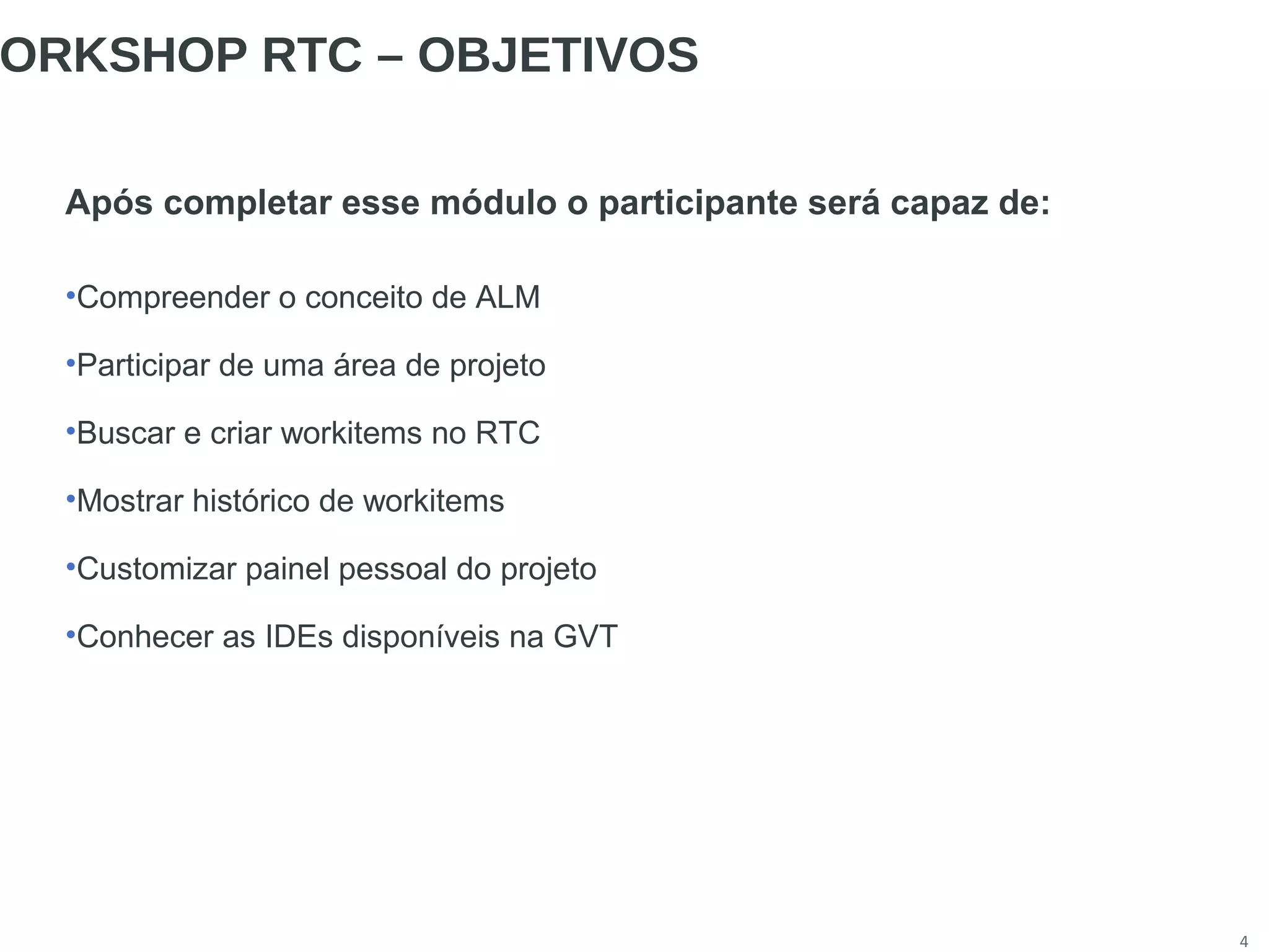 4
ORKSHOP RTC – OBJETIVOS
Após completar esse módulo o participante será capaz de:
•Compreender o conceito de ALM
•Participar de uma área de projeto
•Buscar e criar workitems no RTC
•Mostrar histórico de workitems
•Customizar painel pessoal do projeto
•Conhecer as IDEs disponíveis na GVT
 