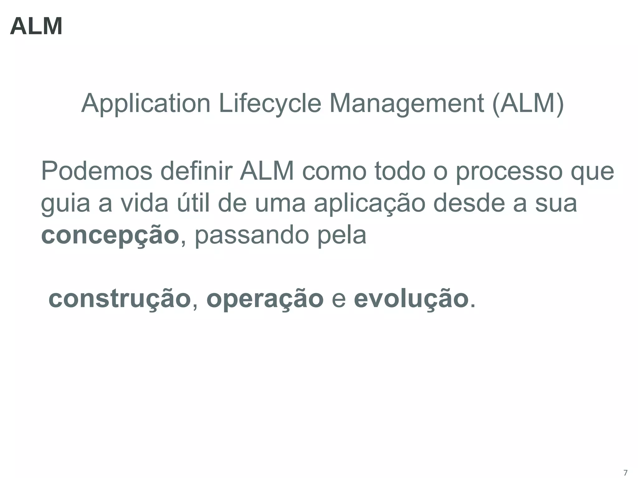 7
ALM
Application Lifecycle Management (ALM)
Podemos definir ALM como todo o processo que
guia a vida útil de uma aplicação desde a sua
concepção, passando pela
construção, operação e evolução.
 