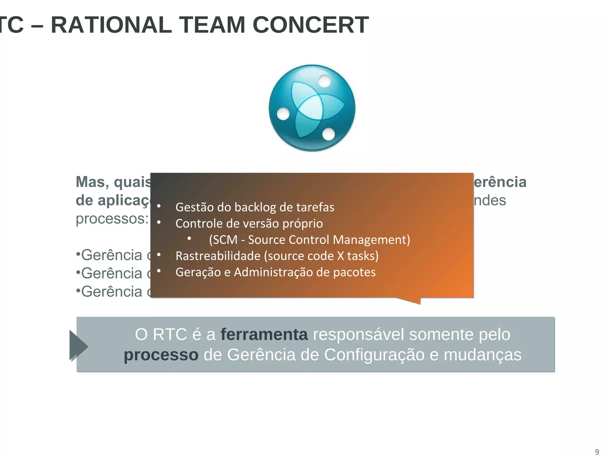 9
TC – RATIONAL TEAM CONCERT
Mas, quais são os processos mais importantes desta gerência
de aplicações? Podemos dividir esta resposta em três grandes
processos:
•Gerência de Requisitos
•Gerência de Configuração e mudanças e build
•Gerência de testes
O RTC é a ferramenta responsável somente pelo
processo de Gerência de Configuração e mudanças
• Gestão do backlog de tarefas
• Controle de versão próprio
• (SCM - Source Control Management)
• Rastreabilidade (source code X tasks)
• Geração e Administração de pacotes
• Gestão do backlog de tarefas
• Controle de versão próprio
• (SCM - Source Control Management)
• Rastreabilidade (source code X tasks)
• Geração e Administração de pacotes
 