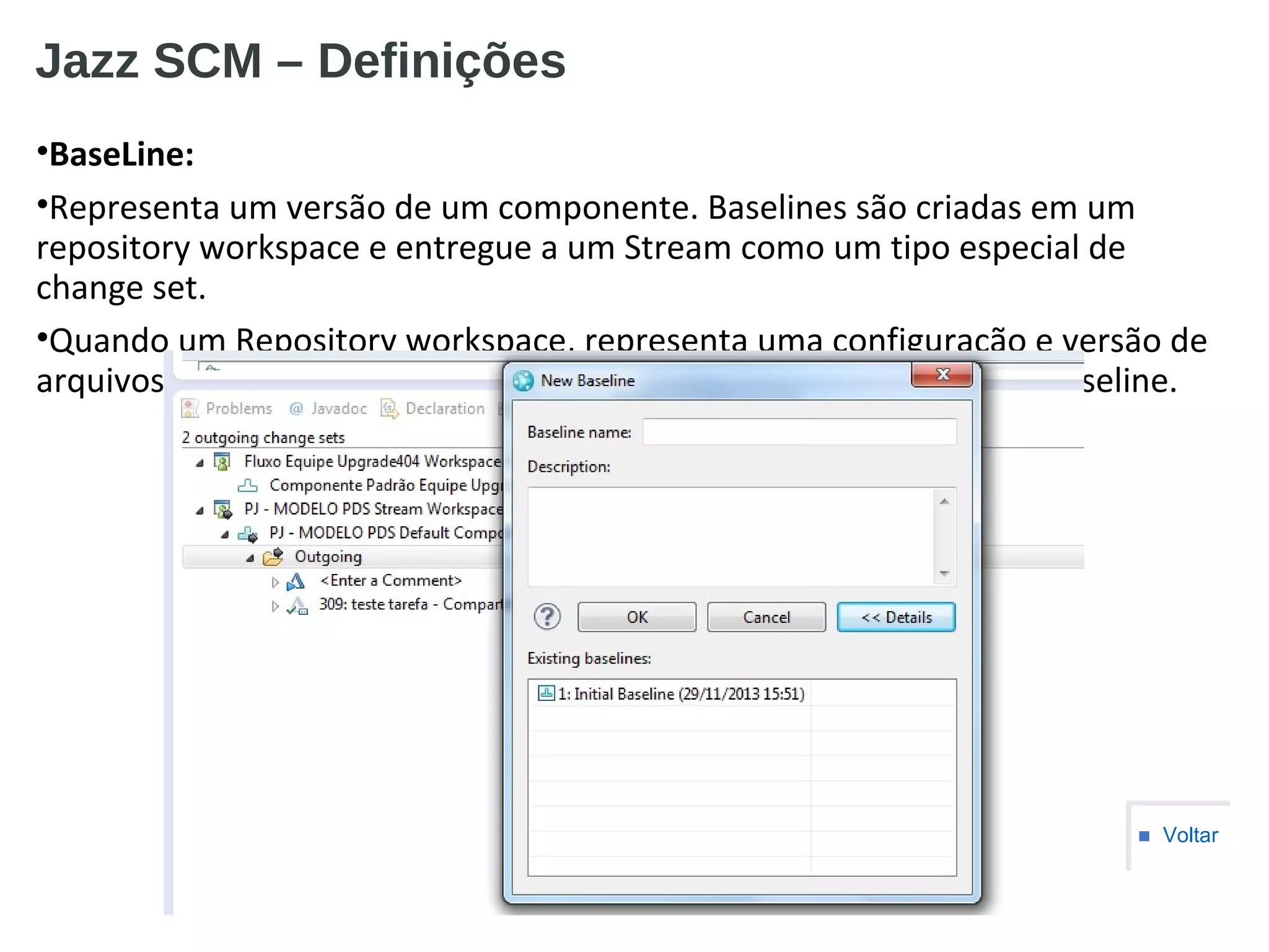 Jazz SCM – Definições
•BaseLine:
•Representa um versão de um componente. Baselines são criadas em um
repository workspace e entregue a um Stream como um tipo especial de
change set.
•Quando um Repository workspace, representa uma configuração e versão de
arquivos e esses necessitam ser compatilhados, deve-se criar uma baseline.
■ Voltar
 