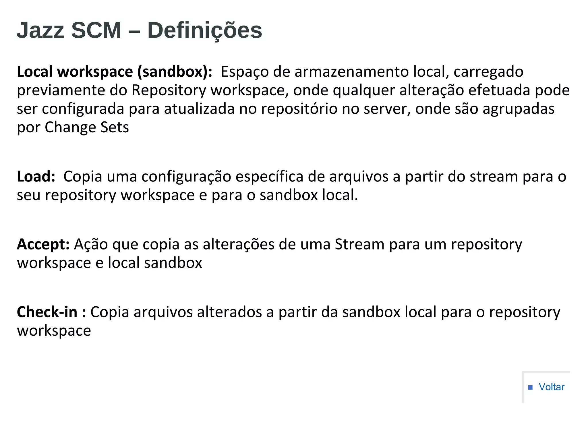 Jazz SCM – Definições
Local workspace (sandbox): Espaço de armazenamento local, carregado
previamente do Repository workspace, onde qualquer alteração efetuada pode
ser configurada para atualizada no repositório no server, onde são agrupadas
por Change Sets
Load: Copia uma configuração específica de arquivos a partir do stream para o
seu repository workspace e para o sandbox local.
Accept: Ação que copia as alterações de uma Stream para um repository
workspace e local sandbox
Check-in : Copia arquivos alterados a partir da sandbox local para o repository
workspace
■ Voltar
 