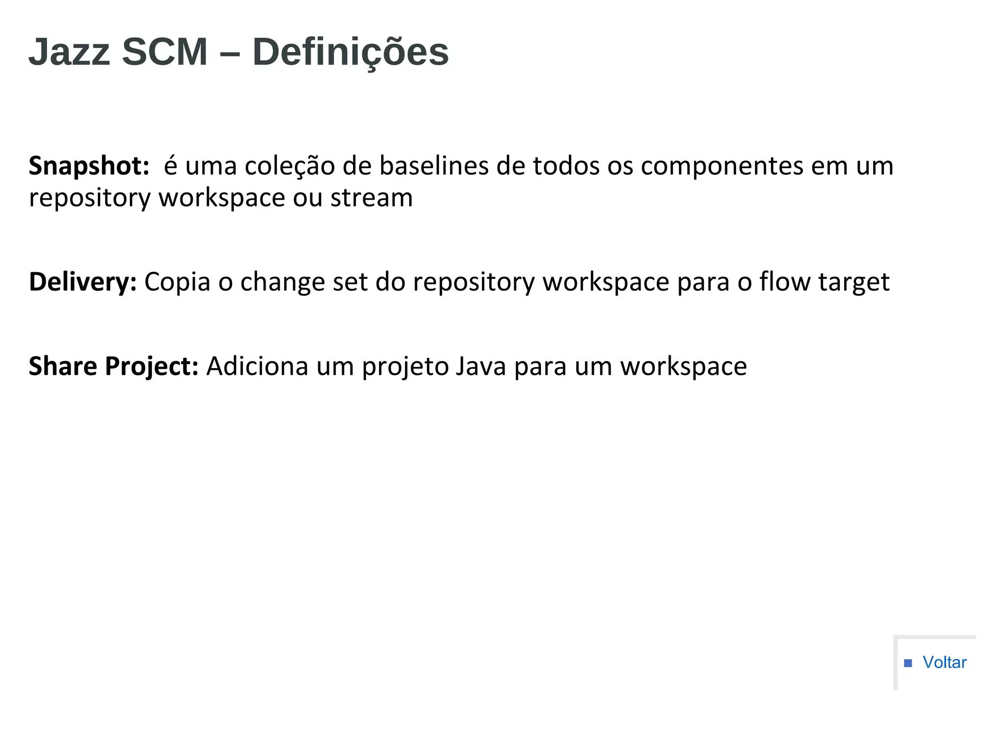 Jazz SCM – Definições
Snapshot: é uma coleção de baselines de todos os componentes em um
repository workspace ou stream
Delivery: Copia o change set do repository workspace para o flow target
Share Project: Adiciona um projeto Java para um workspace
■ Voltar
 