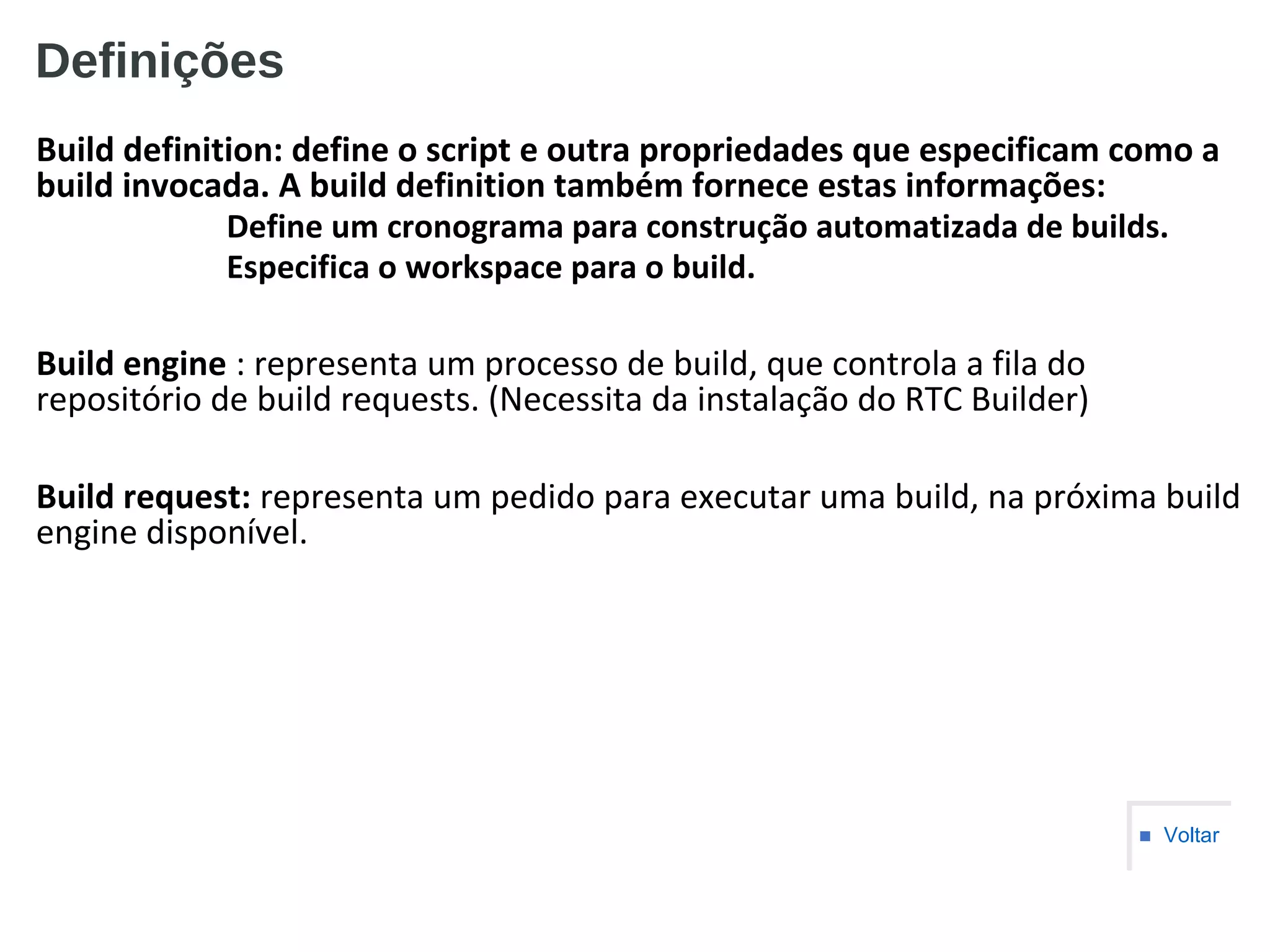 Definições
Build definition: define o script e outra propriedades que especificam como a
build invocada. A build definition também fornece estas informações:
Define um cronograma para construção automatizada de builds.
Especifica o workspace para o build.
Build engine : representa um processo de build, que controla a fila do
repositório de build requests. (Necessita da instalação do RTC Builder)
Build request: representa um pedido para executar uma build, na próxima build
engine disponível.
■ Voltar
 