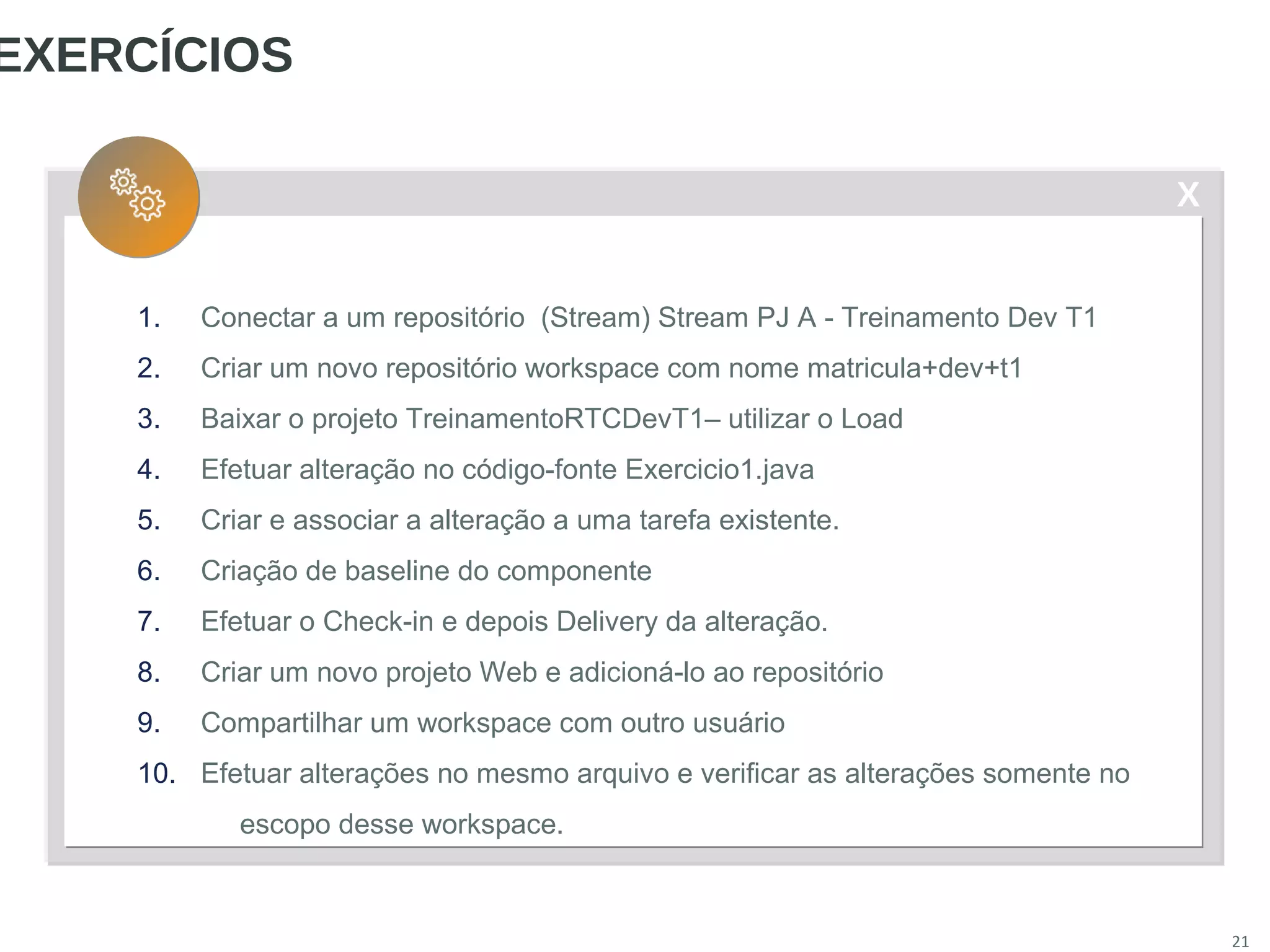 X
21
EXERCÍCIOS
1. Conectar a um repositório (Stream) Stream PJ A - Treinamento Dev T1
2. Criar um novo repositório workspace com nome matricula+dev+t1
3. Baixar o projeto TreinamentoRTCDevT1– utilizar o Load
4. Efetuar alteração no código-fonte Exercicio1.java
5. Criar e associar a alteração a uma tarefa existente.
6. Criação de baseline do componente
7. Efetuar o Check-in e depois Delivery da alteração.
8. Criar um novo projeto Web e adicioná-lo ao repositório
9. Compartilhar um workspace com outro usuário
10. Efetuar alterações no mesmo arquivo e verificar as alterações somente no
escopo desse workspace.
 