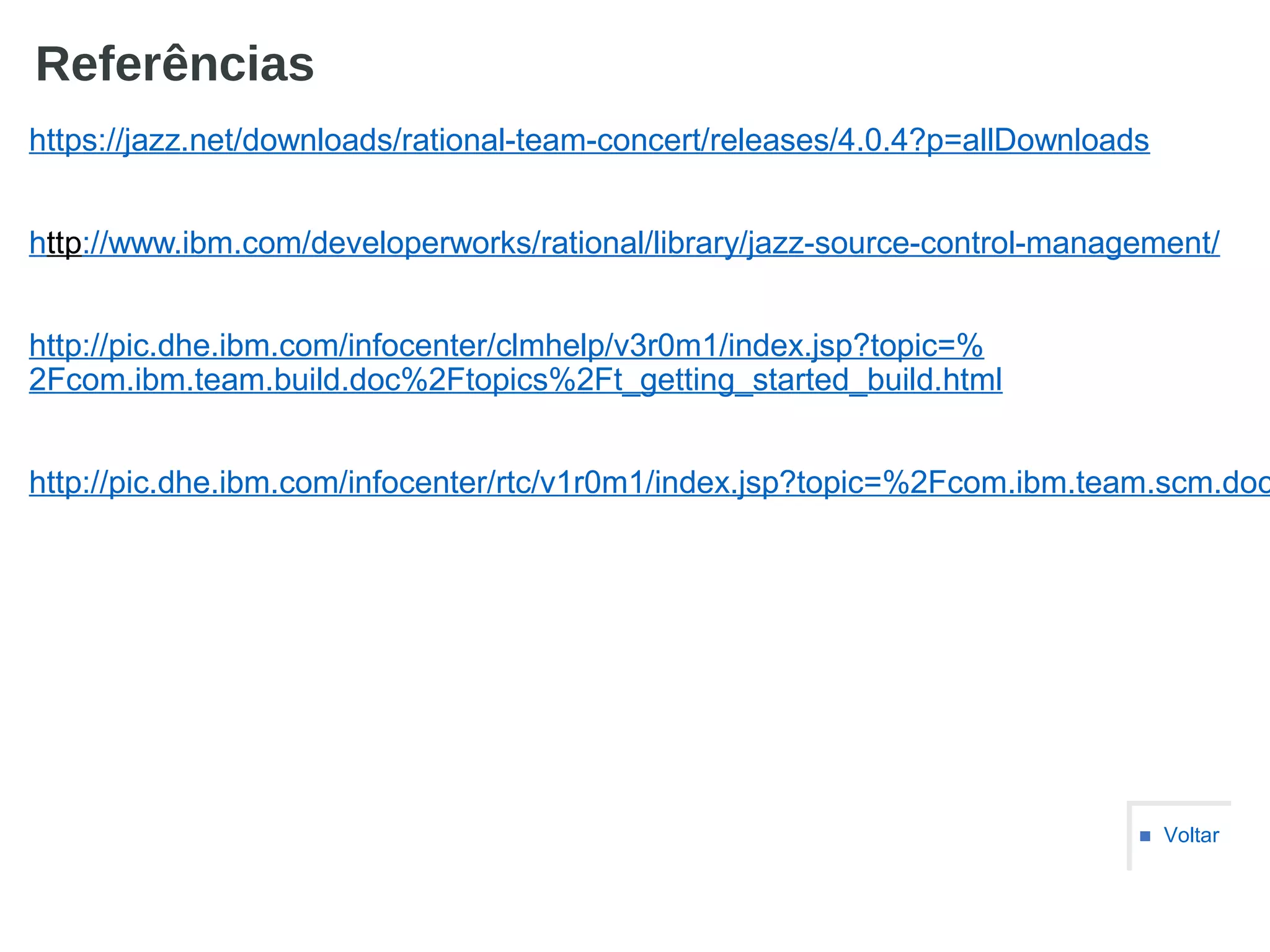 Referências
https://jazz.net/downloads/rational-team-concert/releases/4.0.4?p=allDownloads
http://www.ibm.com/developerworks/rational/library/jazz-source-control-management/
http://pic.dhe.ibm.com/infocenter/clmhelp/v3r0m1/index.jsp?topic=%
2Fcom.ibm.team.build.doc%2Ftopics%2Ft_getting_started_build.html
http://pic.dhe.ibm.com/infocenter/rtc/v1r0m1/index.jsp?topic=%2Fcom.ibm.team.scm.doc
■ Voltar
 