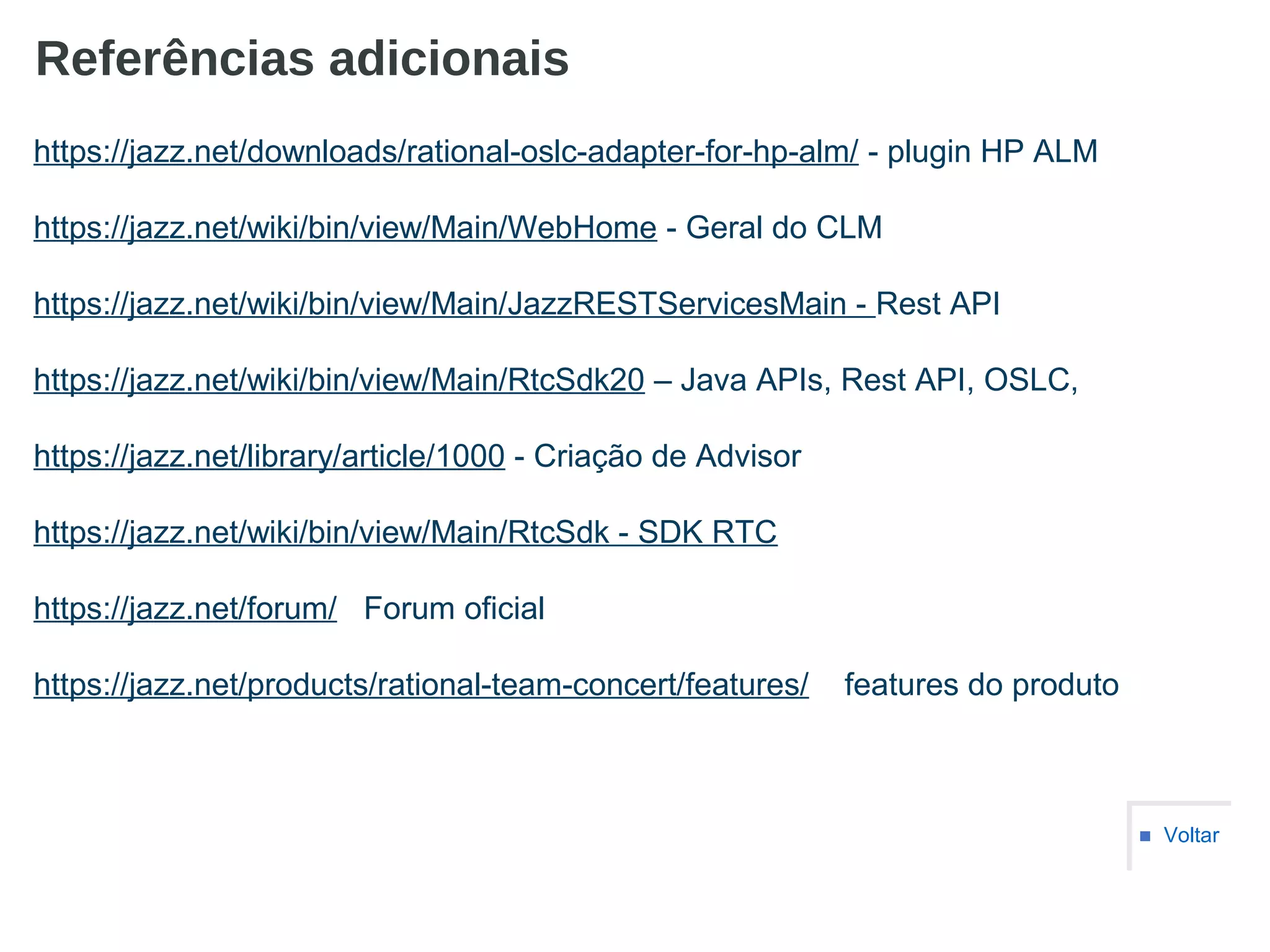 Referências adicionais
■ Voltar
https://jazz.net/downloads/rational-oslc-adapter-for-hp-alm/ - plugin HP ALM
https://jazz.net/wiki/bin/view/Main/WebHome - Geral do CLM
https://jazz.net/wiki/bin/view/Main/JazzRESTServicesMain - Rest API
https://jazz.net/wiki/bin/view/Main/RtcSdk20 – Java APIs, Rest API, OSLC,
https://jazz.net/library/article/1000 - Criação de Advisor
https://jazz.net/wiki/bin/view/Main/RtcSdk - SDK RTC
https://jazz.net/forum/ Forum oficial
https://jazz.net/products/rational-team-concert/features/ features do produto
 