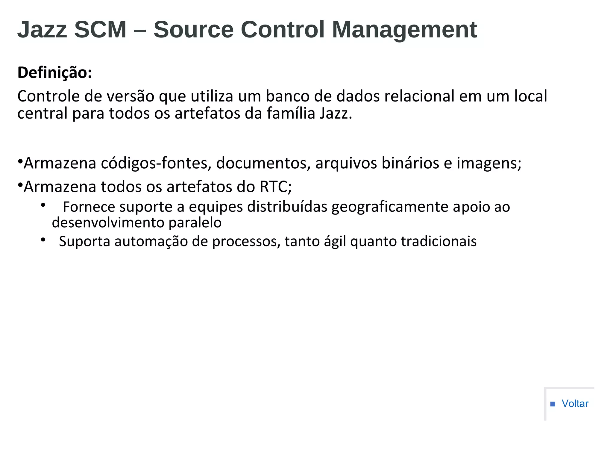Jazz SCM – Source Control Management
Definição:
Controle de versão que utiliza um banco de dados relacional em um local
central para todos os artefatos da família Jazz.
•Armazena códigos-fontes, documentos, arquivos binários e imagens;
•Armazena todos os artefatos do RTC;
• Fornece suporte a equipes distribuídas geograficamente apoio ao
desenvolvimento paralelo
• Suporta automação de processos, tanto ágil quanto tradicionais
■ Voltar
 
