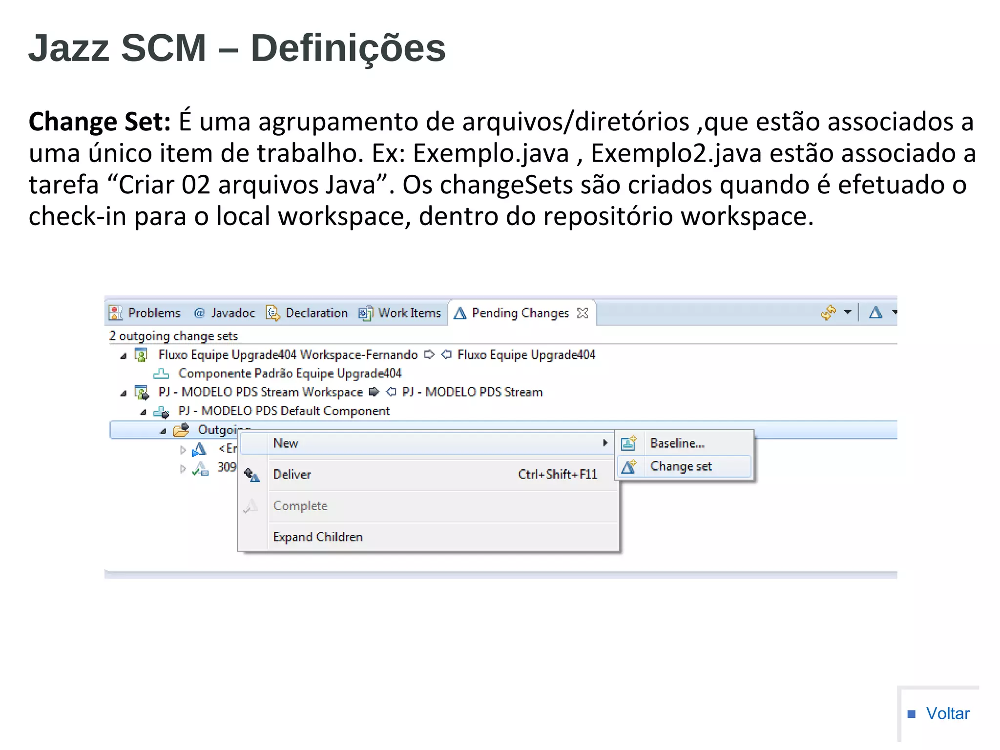 Jazz SCM – Definições
Change Set: É uma agrupamento de arquivos/diretórios ,que estão associados a
uma único item de trabalho. Ex: Exemplo.java , Exemplo2.java estão associado a
tarefa “Criar 02 arquivos Java”. Os changeSets são criados quando é efetuado o
check-in para o local workspace, dentro do repositório workspace.
■ Voltar
 