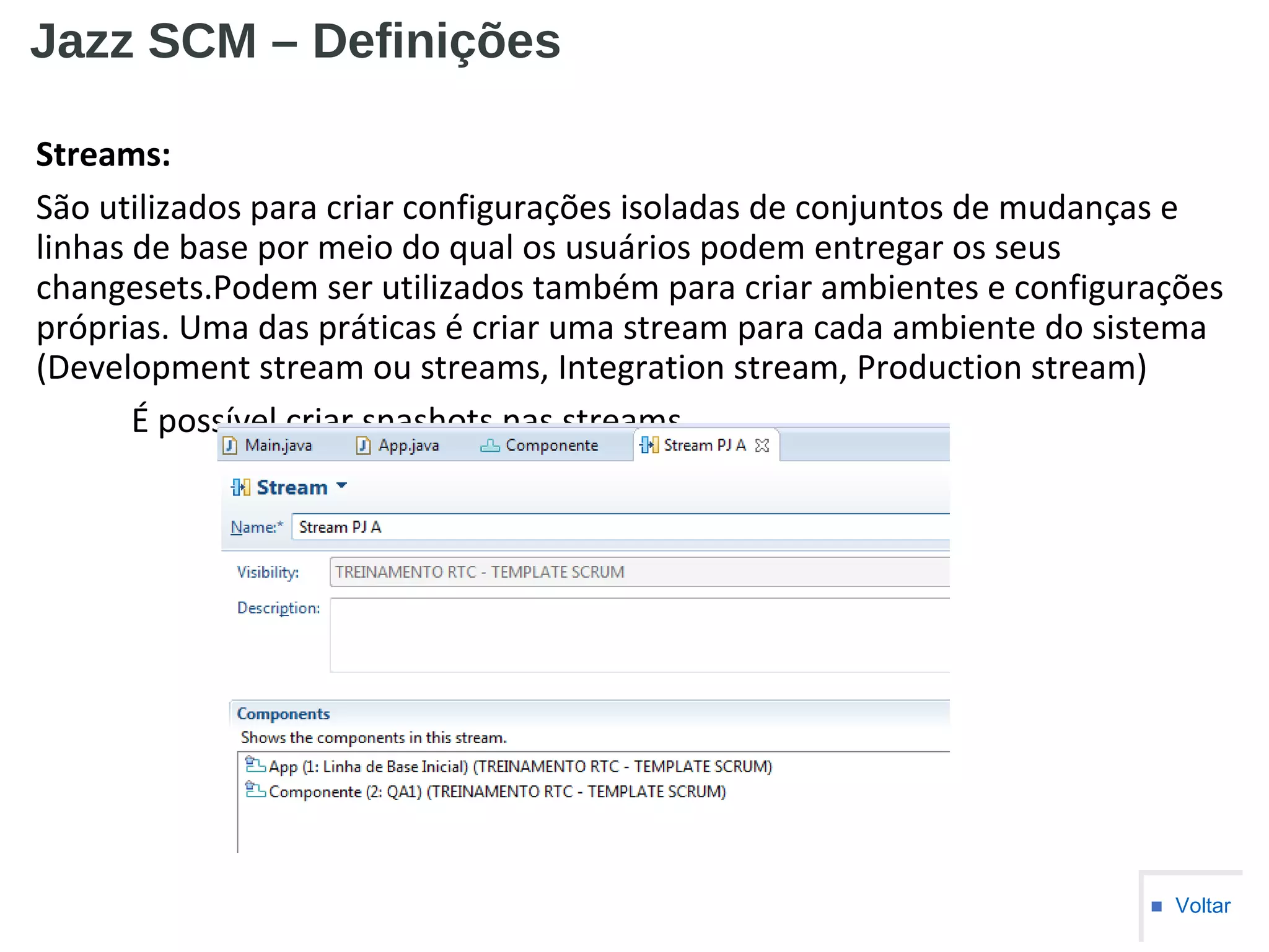 Jazz SCM – Definições
Streams:
São utilizados para criar configurações isoladas de conjuntos de mudanças e
linhas de base por meio do qual os usuários podem entregar os seus
changesets.Podem ser utilizados também para criar ambientes e configurações
próprias. Uma das práticas é criar uma stream para cada ambiente do sistema
(Development stream ou streams, Integration stream, Production stream)
É possível criar snashots nas streams.
■ Voltar
 