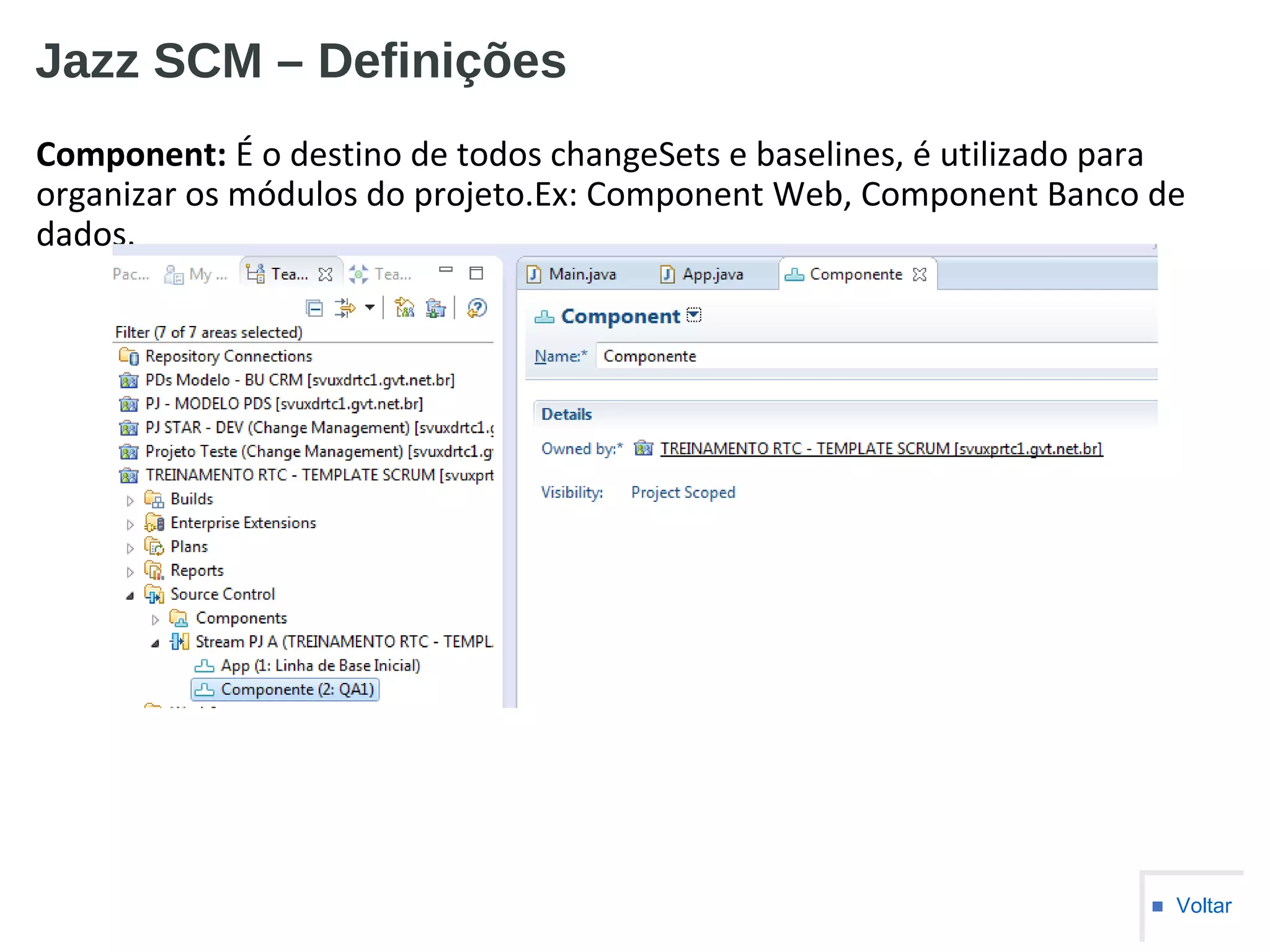 Jazz SCM – Definições
Component: É o destino de todos changeSets e baselines, é utilizado para
organizar os módulos do projeto.Ex: Component Web, Component Banco de
dados.
■ Voltar
 