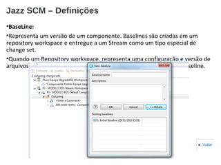 Jazz SCM – Definições
•BaseLine:
•Representa um versão de um componente. Baselines são criadas em um
repository workspace e entregue a um Stream como um tipo especial de
change set.
•Quando um Repository workspace, representa uma configuração e versão de
arquivos e esses necessitam ser compatilhados, deve-se criar uma baseline.
■ Voltar
 