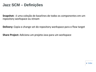 Jazz SCM – Definições
Snapshot: é uma coleção de baselines de todos os componentes em um
repository workspace ou stream
Delivery: Copia o change set do repository workspace para o flow target
Share Project: Adiciona um projeto Java para um workspace
■ Voltar
 