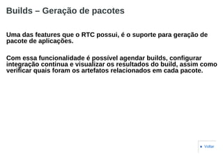 Builds – Geração de pacotes
Uma das features que o RTC possui, é o suporte para geração de
pacote de aplicações.
Com essa funcionalidade é possível agendar builds, configurar
integração continua e visualizar os resultados do build, assim como
verificar quais foram os artefatos relacionados em cada pacote.
■ Voltar
 