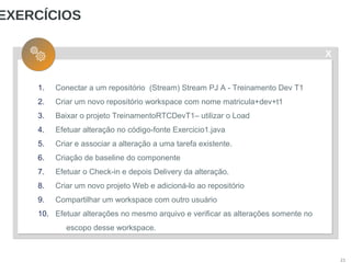 X
21
EXERCÍCIOS
1. Conectar a um repositório (Stream) Stream PJ A - Treinamento Dev T1
2. Criar um novo repositório workspace com nome matricula+dev+t1
3. Baixar o projeto TreinamentoRTCDevT1– utilizar o Load
4. Efetuar alteração no código-fonte Exercicio1.java
5. Criar e associar a alteração a uma tarefa existente.
6. Criação de baseline do componente
7. Efetuar o Check-in e depois Delivery da alteração.
8. Criar um novo projeto Web e adicioná-lo ao repositório
9. Compartilhar um workspace com outro usuário
10. Efetuar alterações no mesmo arquivo e verificar as alterações somente no
escopo desse workspace.
 