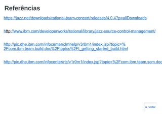 Referências
https://jazz.net/downloads/rational-team-concert/releases/4.0.4?p=allDownloads
http://www.ibm.com/developerworks/rational/library/jazz-source-control-management/
http://pic.dhe.ibm.com/infocenter/clmhelp/v3r0m1/index.jsp?topic=%
2Fcom.ibm.team.build.doc%2Ftopics%2Ft_getting_started_build.html
http://pic.dhe.ibm.com/infocenter/rtc/v1r0m1/index.jsp?topic=%2Fcom.ibm.team.scm.doc
■ Voltar
 