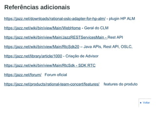 Referências adicionais
■ Voltar
https://jazz.net/downloads/rational-oslc-adapter-for-hp-alm/ - plugin HP ALM
https://jazz.net/wiki/bin/view/Main/WebHome - Geral do CLM
https://jazz.net/wiki/bin/view/Main/JazzRESTServicesMain - Rest API
https://jazz.net/wiki/bin/view/Main/RtcSdk20 – Java APIs, Rest API, OSLC,
https://jazz.net/library/article/1000 - Criação de Advisor
https://jazz.net/wiki/bin/view/Main/RtcSdk - SDK RTC
https://jazz.net/forum/ Forum oficial
https://jazz.net/products/rational-team-concert/features/ features do produto
 