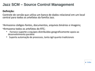 Jazz SCM – Source Control Management
Definição:
Controle de versão que utiliza um banco de dados relacional em um local
central para todos os artefatos da família Jazz.
•Armazena códigos-fontes, documentos, arquivos binários e imagens;
•Armazena todos os artefatos do RTC;
• Fornece suporte a equipes distribuídas geograficamente apoio ao
desenvolvimento paralelo
• Suporta automação de processos, tanto ágil quanto tradicionais
■ Voltar
 