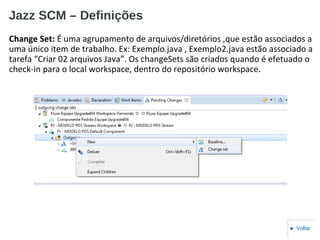 Jazz SCM – Definições
Change Set: É uma agrupamento de arquivos/diretórios ,que estão associados a
uma único item de trabalho. Ex: Exemplo.java , Exemplo2.java estão associado a
tarefa “Criar 02 arquivos Java”. Os changeSets são criados quando é efetuado o
check-in para o local workspace, dentro do repositório workspace.
■ Voltar
 