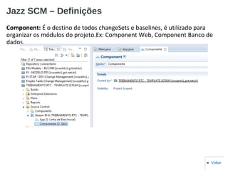 Jazz SCM – Definições
Component: É o destino de todos changeSets e baselines, é utilizado para
organizar os módulos do projeto.Ex: Component Web, Component Banco de
dados.
■ Voltar
 