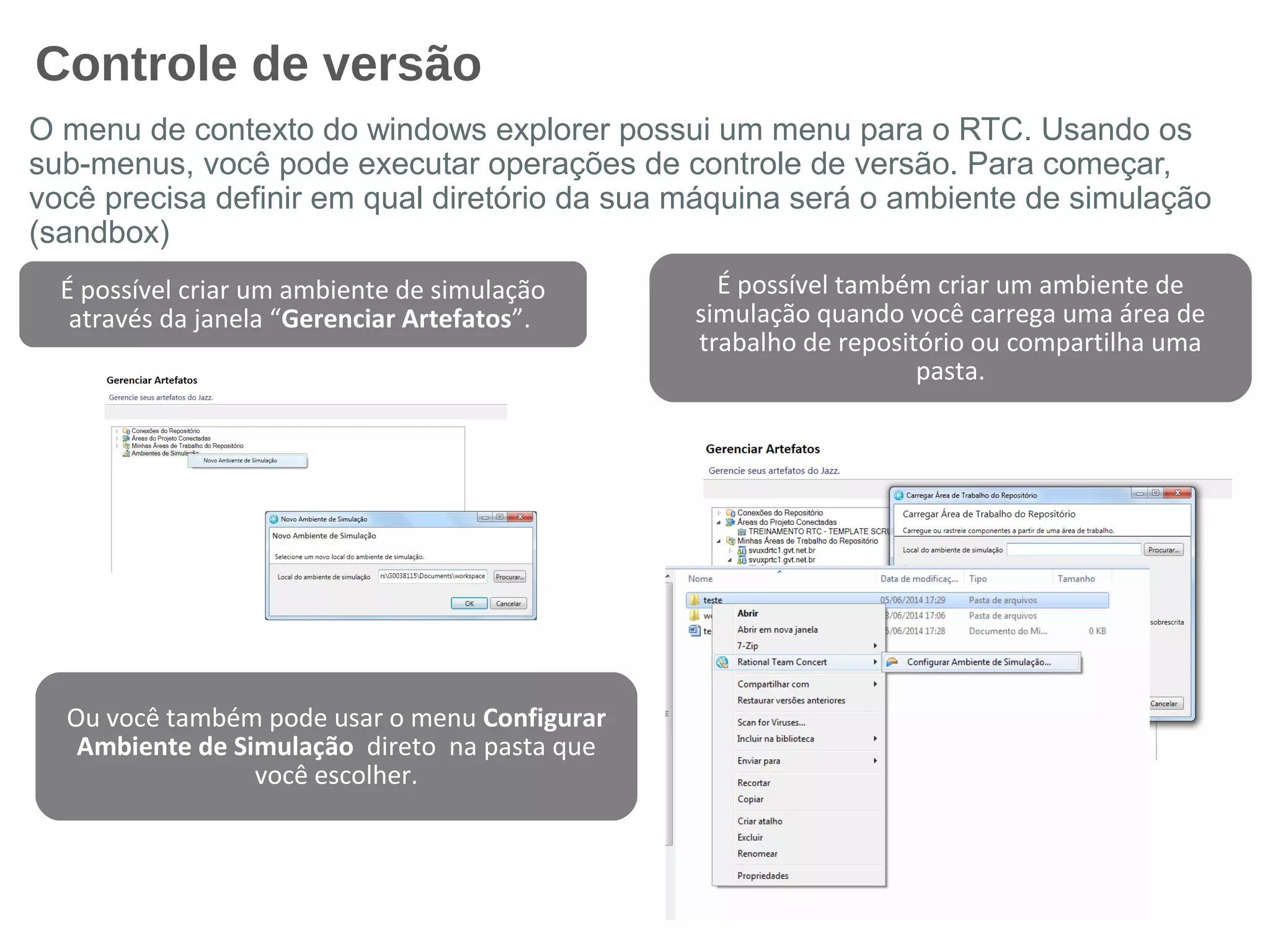 Controle de versão
O menu de contexto do windows explorer possui um menu para o RTC. Usando os
sub-menus, você pode executar operações de controle de versão. Para começar,
você precisa definir em qual diretório da sua máquina será o ambiente de simulação
(sandbox)
É possível também criar um ambiente de
simulação quando você carrega uma área de
trabalho de repositório ou compartilha uma
pasta.
É possível criar um ambiente de simulação
através da janela “Gerenciar Artefatos”.
Ou você também pode usar o menu Configurar
Ambiente de Simulação direto na pasta que
você escolher.
 