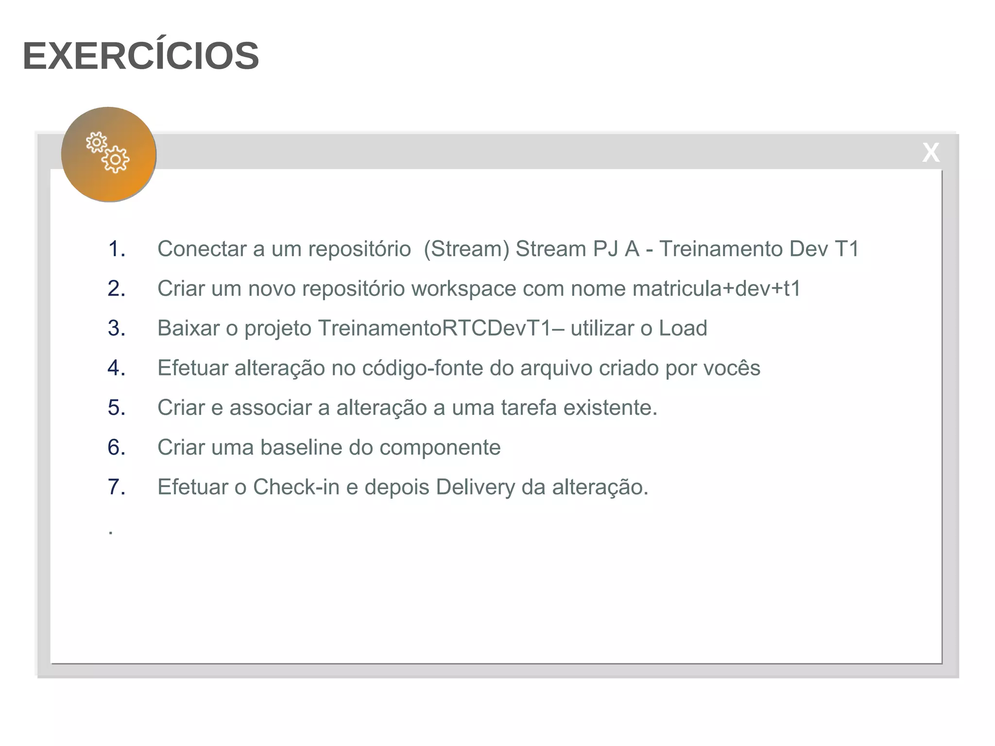 X
EXERCÍCIOS
1. Conectar a um repositório (Stream) Stream PJ A - Treinamento Dev T1
2. Criar um novo repositório workspace com nome matricula+dev+t1
3. Baixar o projeto TreinamentoRTCDevT1– utilizar o Load
4. Efetuar alteração no código-fonte do arquivo criado por vocês
5. Criar e associar a alteração a uma tarefa existente.
6. Criar uma baseline do componente
7. Efetuar o Check-in e depois Delivery da alteração.
.
 