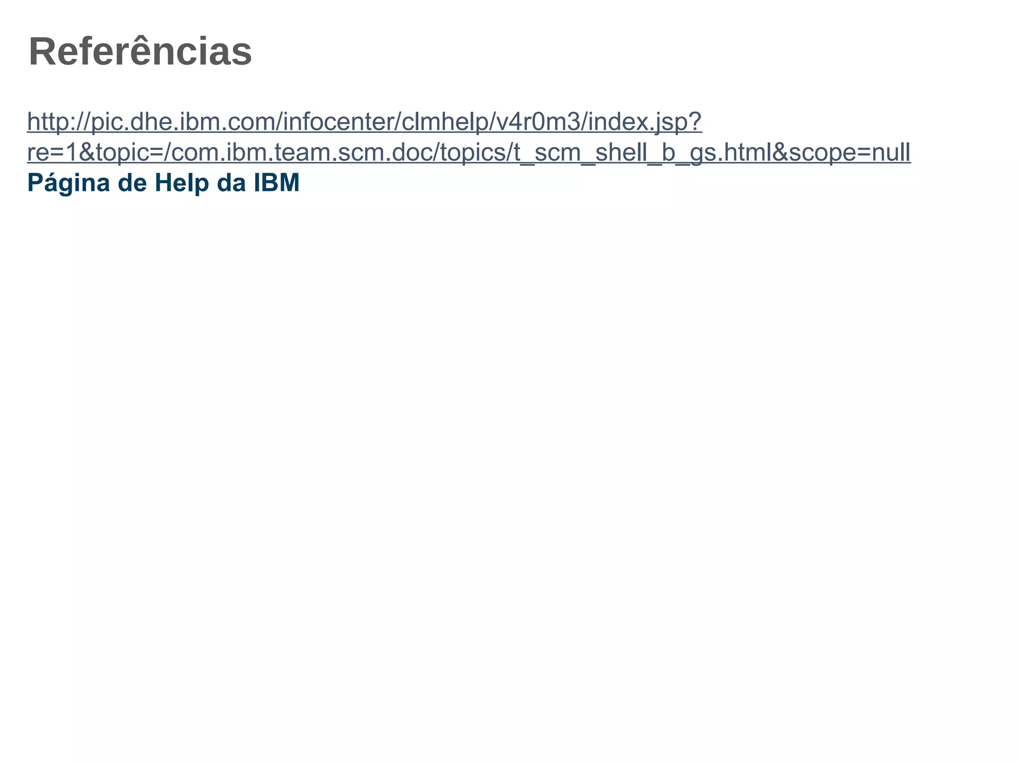 Referências
http://pic.dhe.ibm.com/infocenter/clmhelp/v4r0m3/index.jsp?
re=1&topic=/com.ibm.team.scm.doc/topics/t_scm_shell_b_gs.html&scope=null
Página de Help da IBM
 