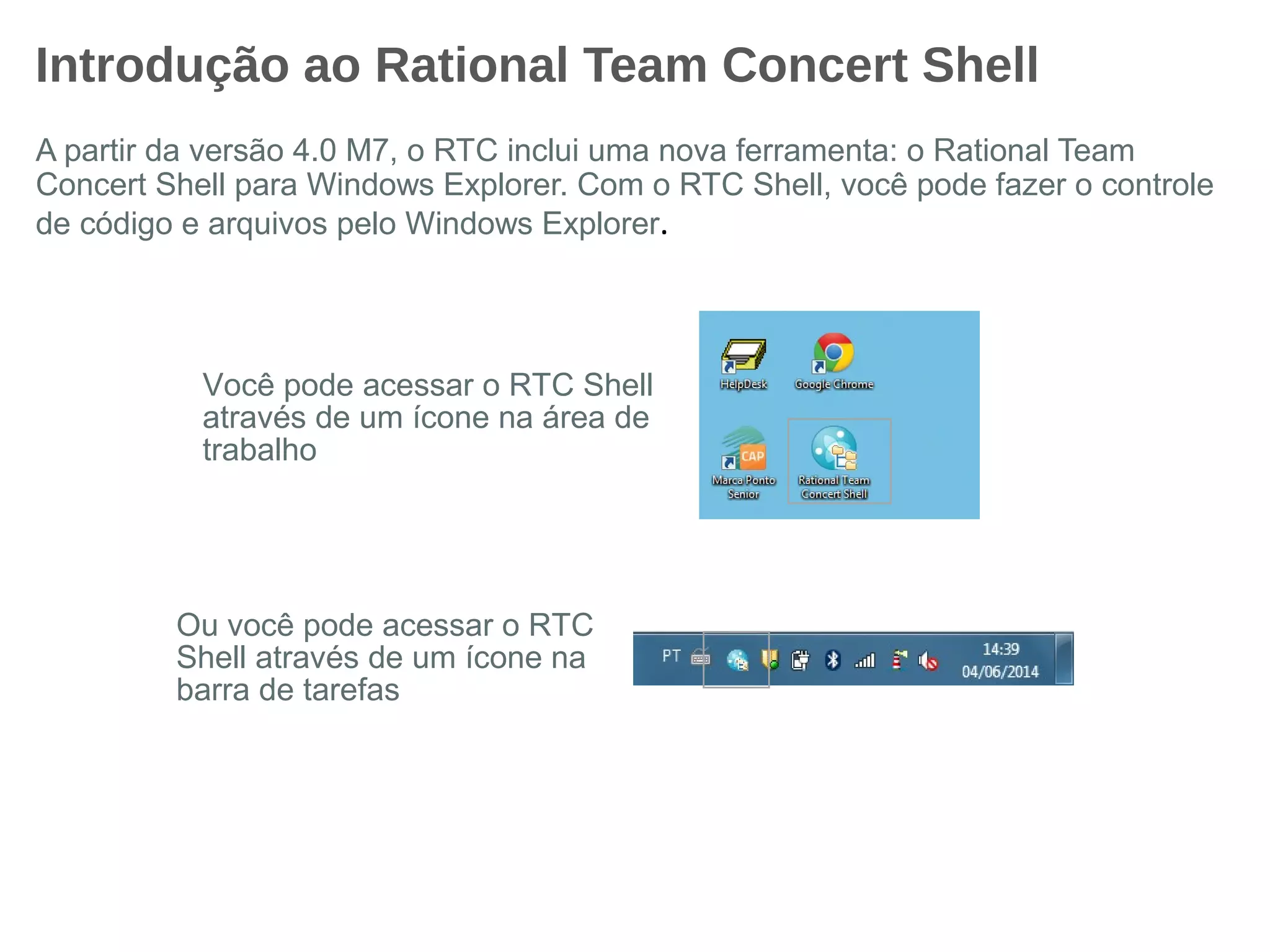 Introdução ao Rational Team Concert Shell
A partir da versão 4.0 M7, o RTC inclui uma nova ferramenta: o Rational Team
Concert Shell para Windows Explorer. Com o RTC Shell, você pode fazer o controle
de código e arquivos pelo Windows Explorer.
Você pode acessar o RTC Shell
através de um ícone na área de
trabalho
Ou você pode acessar o RTC
Shell através de um ícone na
barra de tarefas
 