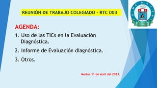 REUNIÓN DE TRABAJO COLEGIADO – RTC 003
AGENDA:
1. Uso de las TICs en la Evaluación
Diagnóstica.
2. Informe de Evaluación diagnóstica.
3. Otros.
Martes 11 de abril del 2023.
 