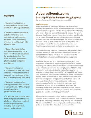Highlights
                                     AdverseEvents.com:
                                     Start-Up Website Releases Drug Reports
                                     By: Sara Weiner and Remy Wainfeld, November 2011
 AdverseEvents.com is a
                                     Key Information
start-up website that provides       AdverseEvents.com (hereafter referred to as AE.com) was
information on drug side effects.    recently released to the public. The website provides searchable
                                     information on drugs’ side effects. The founders behind AE.com,
 AdverseEvents.com collects         who have a data and research background, created the website
data from the FDA, user              because they felt the current FDA system is neither user friendly
submissions, and comments            nor accurate. Their new website is intended to provide more
found on social networking           accurate data that is easier to navigate and easier to understand
websites to build a drug’s side      than the FDA’s. AE.com is free and open to the public, but a
effects profile.                     more robust version for pharmaceutical companies and
                                     healthcare professionals is available for a subscription fee.
 Basic information is free
                                     In order to improve upon the FDA’s system, AE.com has taken a
and open to the public, but a
                                     different approach. It has expanded the criteria required for
more robust version is available     someone to report side effects. It has also expanded the
for a subscription fee. The          method of data collection used to compile a drug profile.
latter version is intended for
pharmaceutical companies             To clarify, the FDA has strict standards and paperwork that
and doctors.                         consumers, professionals and manufactures can/must submit
                                     regarding side effects—this information is collected and sourced
 AdverseEvents.com is               in the FDA’s Adverse Events Reporting Systems (AERS/VAERS).
controversial because it is using    AE.com, by contrast, gets its information from a variety of
untested sources of data and its     sources. It collects data from the FDA’s AERS/VAERS, and online
system is not monitored by the       user submissions, and commentary found in online social media
FDA or any regulating third party.   forums. These extra sources of data are controversial because
                                     they are not regulated by a governing body, there are no set
                                     criteria, and specifically in regards to social media, user
 AdverseEvents.com has              comments can often be out of context, inaccurate and
already published data analyses      misleading. AE.com has let us know that while they are
which contradict FDA findings on     collecting information from these two latter sources, they do
the safety of large                  not include them in their analysis; in fact they don’t currently
pharmaceutical drugs                 publish the social media findings on the site.*

 It will take time to understand    AE.com has been met with mixed reviews—some feel it
the full implications of this new    provides a basic consumer right; others fear the implications of
platform—it has been received        an outsider producing data about drug efficacy and side effects.
with a range of opinions,            AE.com and the FDA are not working together on this new website,
                                     and as of November 2011 the website has limited traffic.
including fear, skepticism,
support and gratitude.
 