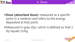 1014/4/2017 Dr. Nik Noor Ashikin Bt Nik Ab Razak
4. Dose
5. DEPTH
Dose (absorbed dose): measured at a specific
point in a medium and refers to the energy
deposited at that point.
Measured in gray (Gy), which is defined so that 1
Gy equals 1J/kg.
 