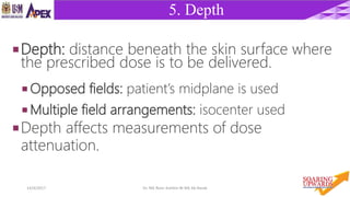 1114/4/2017 Dr. Nik Noor Ashikin Bt Nik Ab Razak
5. Depth
Depth: distance beneath the skin surface where
the prescribed dose is to be delivered.
 Opposed fields: patient’s midplane is used
 Multiple field arrangements: isocenter used
Depth affects measurements of dose
attenuation.
 