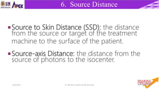 1214/4/2017 Dr. Nik Noor Ashikin Bt Nik Ab Razak
6. Source Distance
Source to Skin Distance (SSD): the distance
from the source or target of the treatment
machine to the surface of the patient.
Source-axis Distance: the distance from the
source of photons to the isocenter.
 