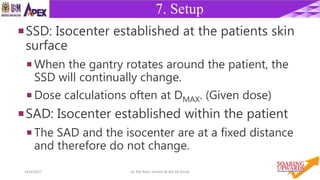 1314/4/2017 Dr. Nik Noor Ashikin Bt Nik Ab Razak
7. Setup
SSD: Isocenter established at the patients skin
surface
 When the gantry rotates around the patient, the
SSD will continually change.
 Dose calculations often at DMAX. (Given dose)
SAD: Isocenter established within the patient
 The SAD and the isocenter are at a fixed distance
and therefore do not change.
 