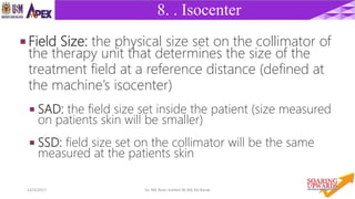 1414/4/2017 Dr. Nik Noor Ashikin Bt Nik Ab Razak
8. . Isocenter
 Field Size: the physical size set on the collimator of
the therapy unit that determines the size of the
treatment field at a reference distance (defined at
the machine’s isocenter)
 SAD: the field size set inside the patient (size measured
on patients skin will be smaller)
 SSD: field size set on the collimator will be the same
measured at the patients skin
 